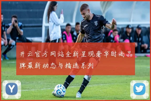 开云官方网站全新呈现奢华时尚品牌最新动态与精选系列