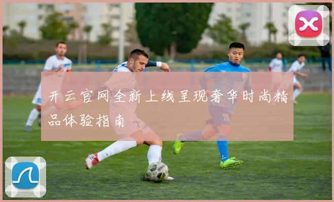 开云官网全新上线呈现奢华时尚精品体验指南