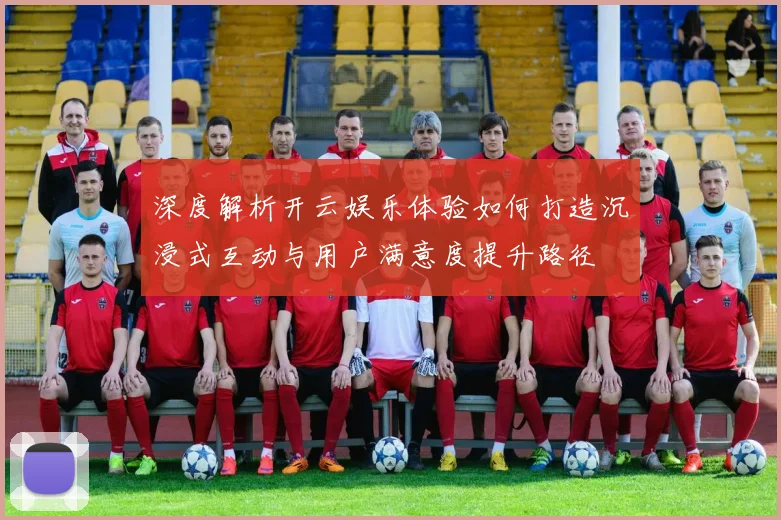 深度解析开云娱乐体验如何打造沉浸式互动与用户满意度提升路径