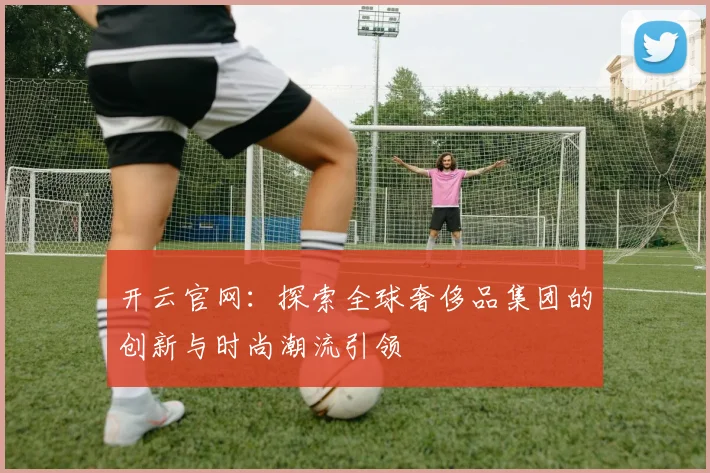 开云官网：探索全球奢侈品集团的创新与时尚潮流引领